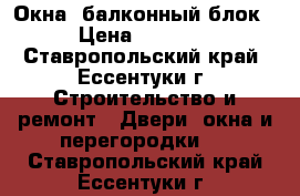 Окна, балконный блок. › Цена ­ 14 000 - Ставропольский край, Ессентуки г. Строительство и ремонт » Двери, окна и перегородки   . Ставропольский край,Ессентуки г.